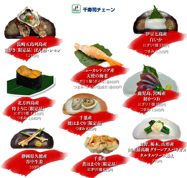 北方四島産特上うに（限定品）にぎり１個1,320円 つまみ2,640円
    伊豆七島産白いか にぎり１個330円 つまみ1,320円
    鹿児島、宮崎産初かつお にぎり1個286円 つまみ1,045円
    千葉産煮はまぐり（限定品）にぎり1個825円
    千葉産焼はまぐり（限定品）つまみ825円
    長崎五島列島産岩がき（限定品）つまみぽん酢・レモン1,210円
    ニューカレドニア産天使の海老 にぎり1個ボイル660円 つまみ1本ボイル/塩焼き各660円
    静岡県久能産谷中生姜 つまみ550円
    長野、栃木、山形産国産最高級グリーンアスパラガスのタルタルソース添え 770円