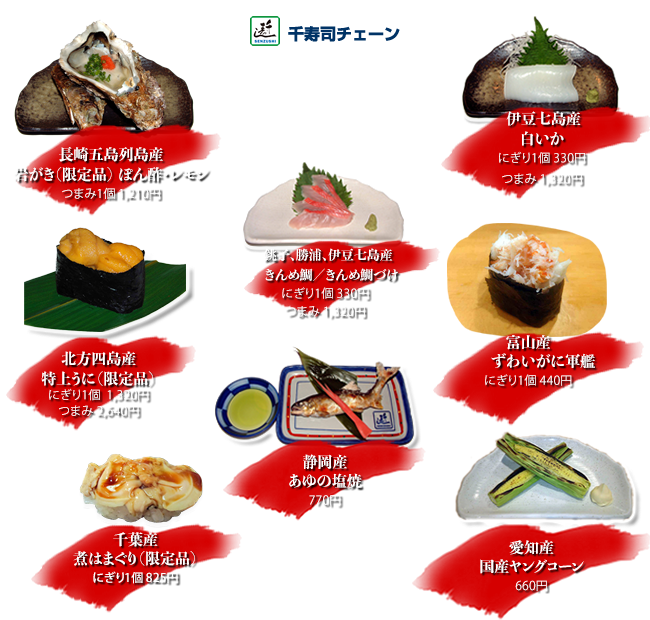 北方四島産特上うに（限定品）にぎり１個1,320円 つまみ2,640円
伊豆七島産白いか にぎり１個330円 つまみ1,320円
銚子、勝浦、伊豆七島産きんめ鯛、きんめ鯛づけ にぎり1個330円 つまみ1,320円
千葉産煮はまぐり（限定品）にぎり1個825円
長崎五島列島産岩がき（限定品）つまみぽん酢・レモン1,210円
富山産ずわいがに軍艦 にぎり1個440円
静岡産あゆの塩焼 770円
愛知産国産ヤングコーン 660円