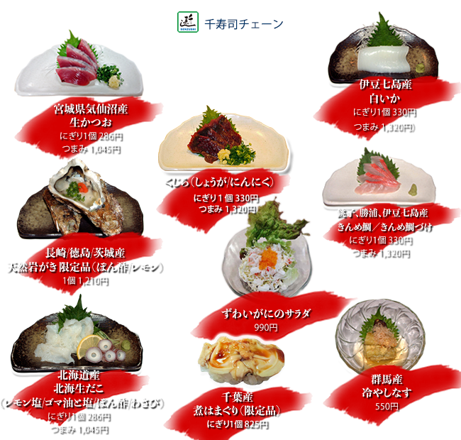 宮城県気仙沼産生かつお（しょうが/にんにく）にぎり1個286円 つまみ1045円
    銚子、勝浦、伊豆七島産きんめ鯛/金目鯛づけ にぎり1個330円 つまみ1320円
    くじら（しょうが/にんにく）にぎり1個330円 つまみ1320円
    北海道産北海生だこ（レモン塩/ゴマ油と塩/ぽん酢/わさび）にぎり1個　286円 つまみ1045円
    伊豆七島産白いか にぎり1個330円 つまみ1320円
    千葉産煮はまぐり（限定品）にぎり1個825円
    長崎/徳島/茨城産天然岩がき限定品（ぽん酢/レモン）1個1210円
    群馬産冷やしなす 550円
    ずわいがにのサラダ 990円