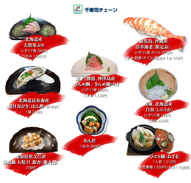 銚子、勝浦、神津島産きんめ鯛、きんめ鯛づけ 　　にぎり１個　330円つまみ1320円
北海道産天然ぶり にぎり1個286円つまみ1045円
鹿児島、沖縄産活車海老（限定品）にぎり1個活け/ボイル770円 つまみ1本活け/ボイル/塩焼き770円
あん肝 つまみ880円
茨城、北海道産白魚 にぎり1個198円つまみ825円
北海道昆布森産殻付真がき（ぽん酢・レモン）1個770円
ひとり鍋（ねぎま）1人前1210円※吾妻橋1650円（本まぐろ使用）
愛知県祖父江産最高級大粒3L銀杏「藤九郎」770円