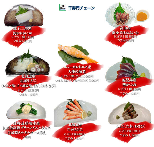 鹿児島産初かつお 　にぎり1個286円 つまみ1045円
銚子/三陸産釣りやりいか にぎり1個330円 つまみ1320円
北海道産北海生たこ（レモン塩・ごま油と塩・ぽん酢・わさび）にぎり1個286円 つまみ1045円
ニューカレドニア産天使の海老 にぎり1個ボイル660円 つまみ1本ボイル・塩焼き各660円
しゃこ にぎり1個330円 つまみ1320円
富山産浜ゆでほたるいか にぎり1個286円 つまみ825円
北海道産たらばがに にぎり1個440円 つまみ1320円
鹿児島/長崎/愛媛産国産最高級グリーンアスパラガス自家製タルタルソース添え 770円